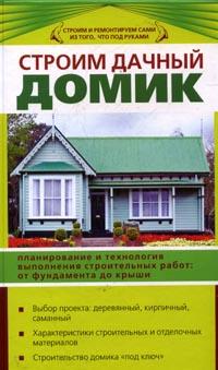 Строим дачный домик: Планирование и технология выполнения строительных работ: От фундамента до крыши; Выбор проекта: Деревянный, кирпичный, саманный; Характеристики строительных и отделочных материалов; Строительство домика